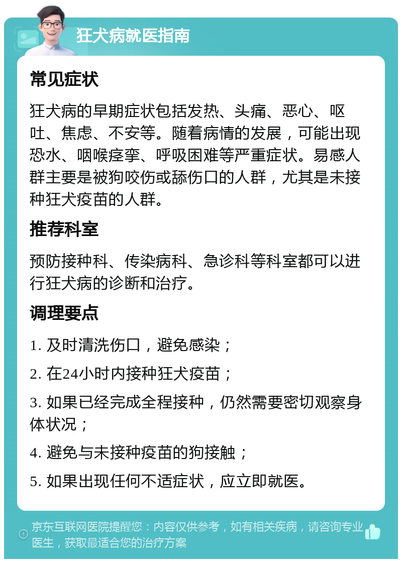 狂犬病就医指南 常见症状 狂犬病的早期症状包括发热、头痛、恶心、呕吐、焦虑、不安等。随着病情的发展，可能出现恐水、咽喉痉挛、呼吸困难等严重症状。易感人群主要是被狗咬伤或舔伤口的人群，尤其是未接种狂犬疫苗的人群。 推荐科室 预防接种科、传染病科、急诊科等科室都可以进行狂犬病的诊断和治疗。 调理要点 1. 及时清洗伤口，避免感染； 2. 在24小时内接种狂犬疫苗； 3. 如果已经完成全程接种，仍然需要密切观察身体状况； 4. 避免与未接种疫苗的狗接触； 5. 如果出现任何不适症状，应立即就医。