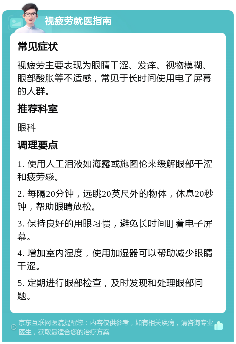 视疲劳就医指南 常见症状 视疲劳主要表现为眼睛干涩、发痒、视物模糊、眼部酸胀等不适感，常见于长时间使用电子屏幕的人群。 推荐科室 眼科 调理要点 1. 使用人工泪液如海露或施图伦来缓解眼部干涩和疲劳感。 2. 每隔20分钟，远眺20英尺外的物体，休息20秒钟，帮助眼睛放松。 3. 保持良好的用眼习惯，避免长时间盯着电子屏幕。 4. 增加室内湿度，使用加湿器可以帮助减少眼睛干涩。 5. 定期进行眼部检查，及时发现和处理眼部问题。