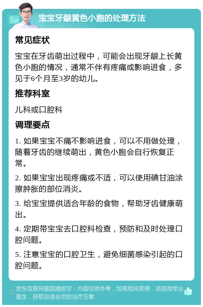 宝宝牙龈黄色小胞的处理方法 常见症状 宝宝在牙齿萌出过程中，可能会出现牙龈上长黄色小胞的情况，通常不伴有疼痛或影响进食，多见于6个月至3岁的幼儿。 推荐科室 儿科或口腔科 调理要点 1. 如果宝宝不痛不影响进食，可以不用做处理，随着牙齿的继续萌出，黄色小胞会自行恢复正常。 2. 如果宝宝出现疼痛或不适，可以使用碘甘油涂擦肿胀的部位消炎。 3. 给宝宝提供适合年龄的食物，帮助牙齿健康萌出。 4. 定期带宝宝去口腔科检查，预防和及时处理口腔问题。 5. 注意宝宝的口腔卫生，避免细菌感染引起的口腔问题。