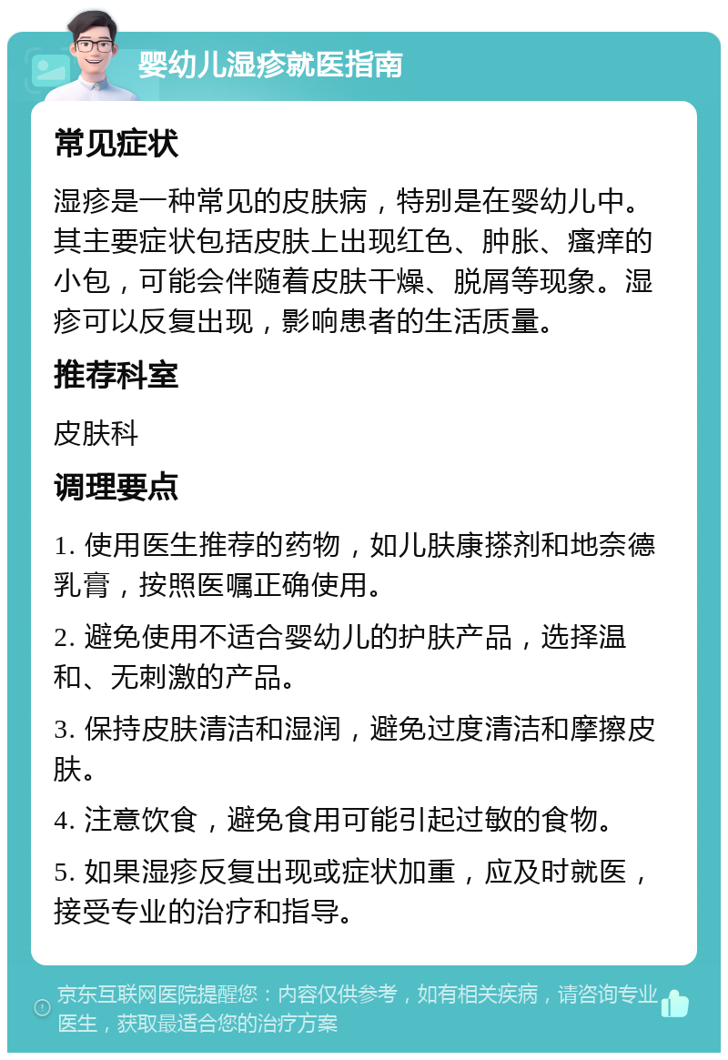 婴幼儿湿疹就医指南 常见症状 湿疹是一种常见的皮肤病，特别是在婴幼儿中。其主要症状包括皮肤上出现红色、肿胀、瘙痒的小包，可能会伴随着皮肤干燥、脱屑等现象。湿疹可以反复出现，影响患者的生活质量。 推荐科室 皮肤科 调理要点 1. 使用医生推荐的药物，如儿肤康搽剂和地奈德乳膏，按照医嘱正确使用。 2. 避免使用不适合婴幼儿的护肤产品，选择温和、无刺激的产品。 3. 保持皮肤清洁和湿润，避免过度清洁和摩擦皮肤。 4. 注意饮食，避免食用可能引起过敏的食物。 5. 如果湿疹反复出现或症状加重，应及时就医，接受专业的治疗和指导。