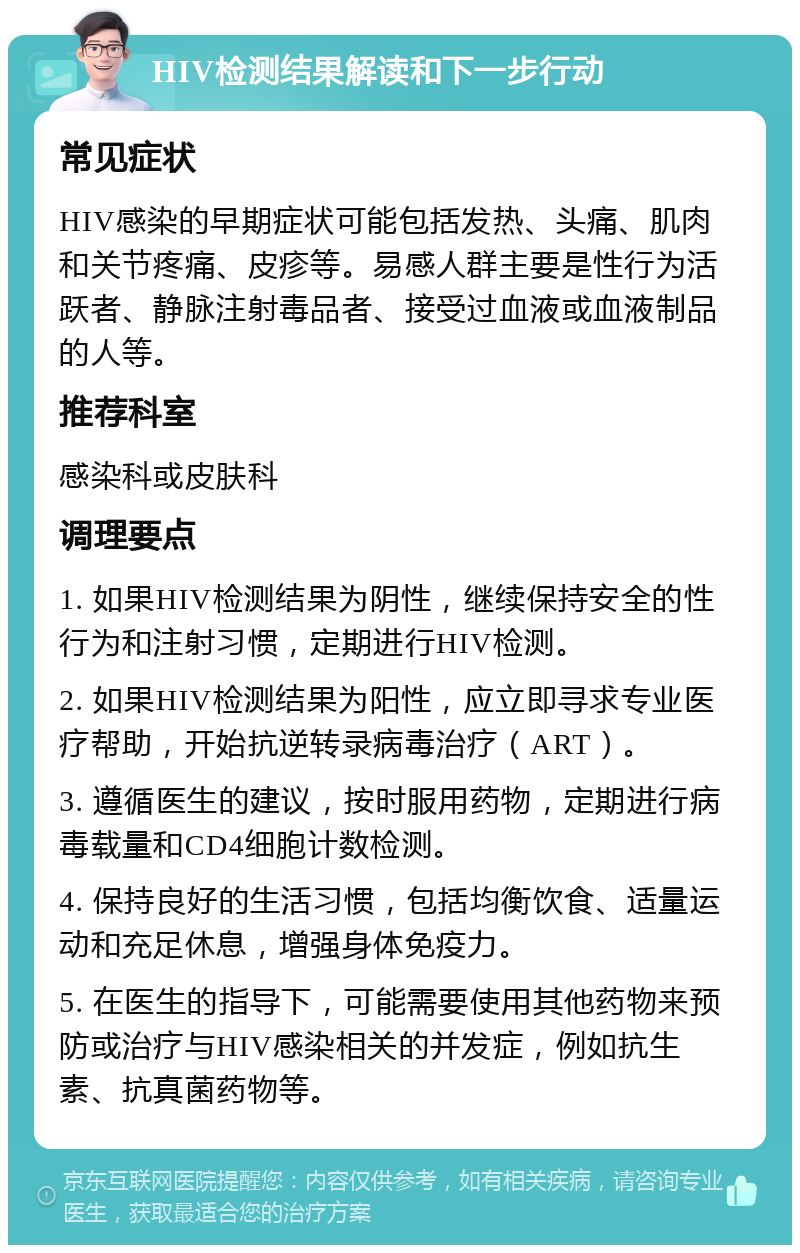 HIV检测结果解读和下一步行动 常见症状 HIV感染的早期症状可能包括发热、头痛、肌肉和关节疼痛、皮疹等。易感人群主要是性行为活跃者、静脉注射毒品者、接受过血液或血液制品的人等。 推荐科室 感染科或皮肤科 调理要点 1. 如果HIV检测结果为阴性，继续保持安全的性行为和注射习惯，定期进行HIV检测。 2. 如果HIV检测结果为阳性，应立即寻求专业医疗帮助，开始抗逆转录病毒治疗（ART）。 3. 遵循医生的建议，按时服用药物，定期进行病毒载量和CD4细胞计数检测。 4. 保持良好的生活习惯，包括均衡饮食、适量运动和充足休息，增强身体免疫力。 5. 在医生的指导下，可能需要使用其他药物来预防或治疗与HIV感染相关的并发症，例如抗生素、抗真菌药物等。