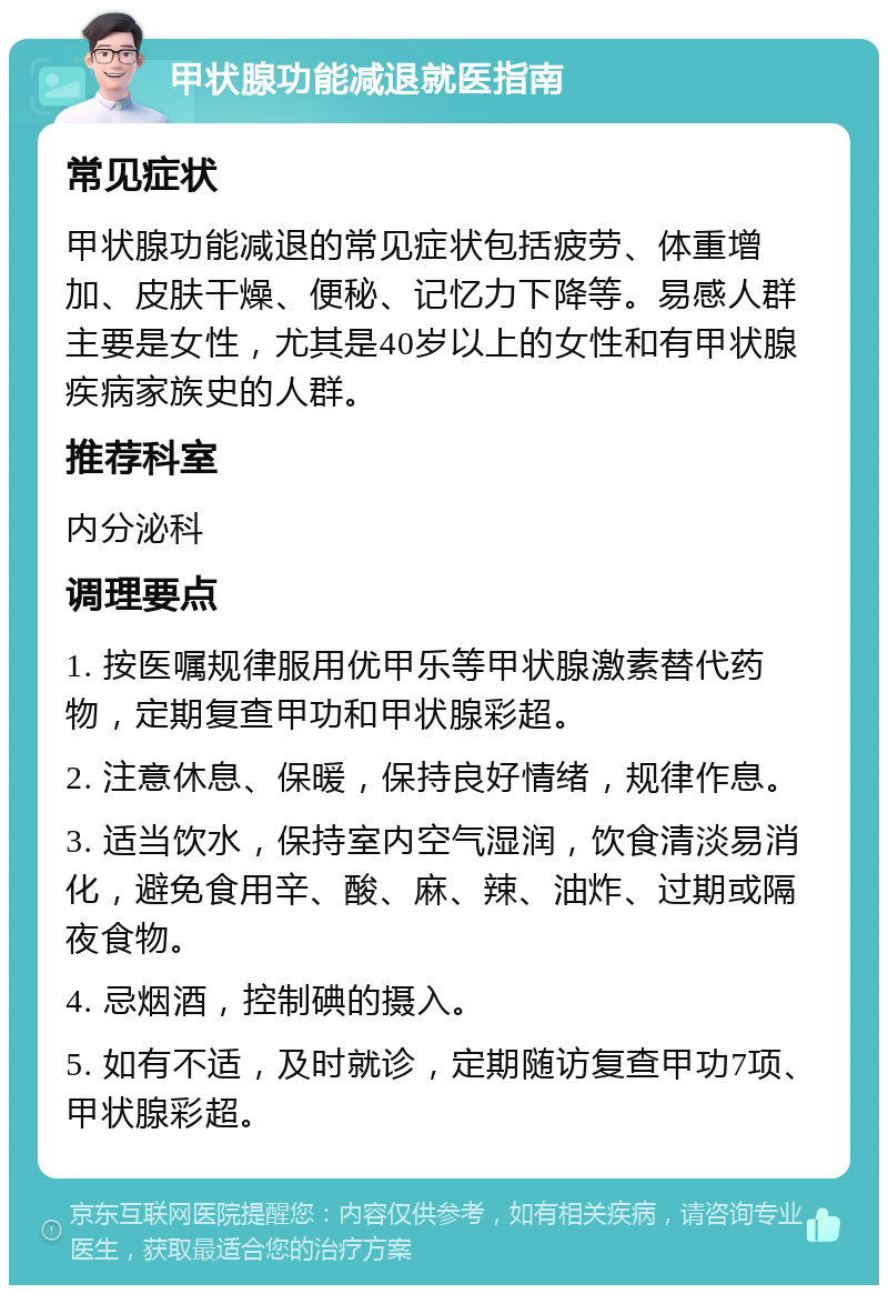 甲状腺功能减退就医指南 常见症状 甲状腺功能减退的常见症状包括疲劳、体重增加、皮肤干燥、便秘、记忆力下降等。易感人群主要是女性，尤其是40岁以上的女性和有甲状腺疾病家族史的人群。 推荐科室 内分泌科 调理要点 1. 按医嘱规律服用优甲乐等甲状腺激素替代药物，定期复查甲功和甲状腺彩超。 2. 注意休息、保暖，保持良好情绪，规律作息。 3. 适当饮水，保持室内空气湿润，饮食清淡易消化，避免食用辛、酸、麻、辣、油炸、过期或隔夜食物。 4. 忌烟酒，控制碘的摄入。 5. 如有不适，及时就诊，定期随访复查甲功7项、甲状腺彩超。