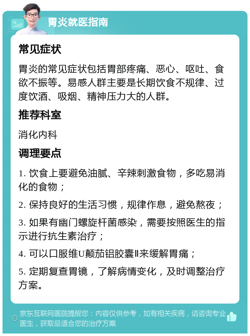 胃炎就医指南 常见症状 胃炎的常见症状包括胃部疼痛、恶心、呕吐、食欲不振等。易感人群主要是长期饮食不规律、过度饮酒、吸烟、精神压力大的人群。 推荐科室 消化内科 调理要点 1. 饮食上要避免油腻、辛辣刺激食物，多吃易消化的食物； 2. 保持良好的生活习惯，规律作息，避免熬夜； 3. 如果有幽门螺旋杆菌感染，需要按照医生的指示进行抗生素治疗； 4. 可以口服维U颠茄铝胶囊Ⅱ来缓解胃痛； 5. 定期复查胃镜，了解病情变化，及时调整治疗方案。