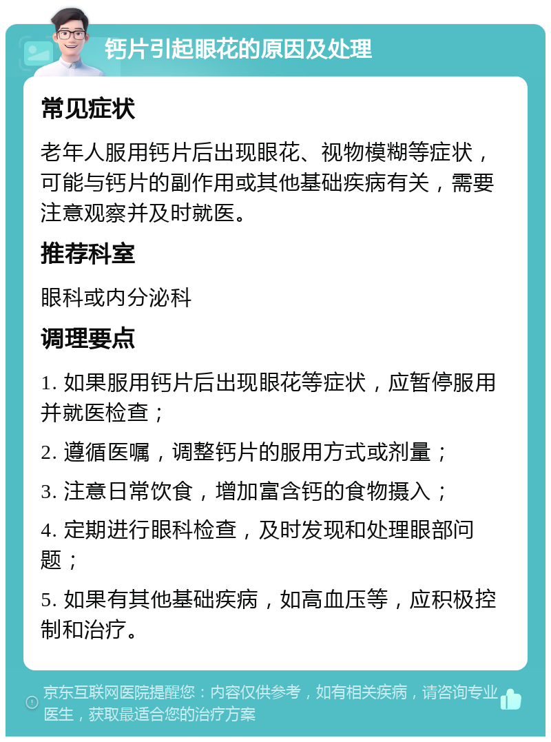 钙片引起眼花的原因及处理 常见症状 老年人服用钙片后出现眼花、视物模糊等症状，可能与钙片的副作用或其他基础疾病有关，需要注意观察并及时就医。 推荐科室 眼科或内分泌科 调理要点 1. 如果服用钙片后出现眼花等症状，应暂停服用并就医检查； 2. 遵循医嘱，调整钙片的服用方式或剂量； 3. 注意日常饮食，增加富含钙的食物摄入； 4. 定期进行眼科检查，及时发现和处理眼部问题； 5. 如果有其他基础疾病，如高血压等，应积极控制和治疗。