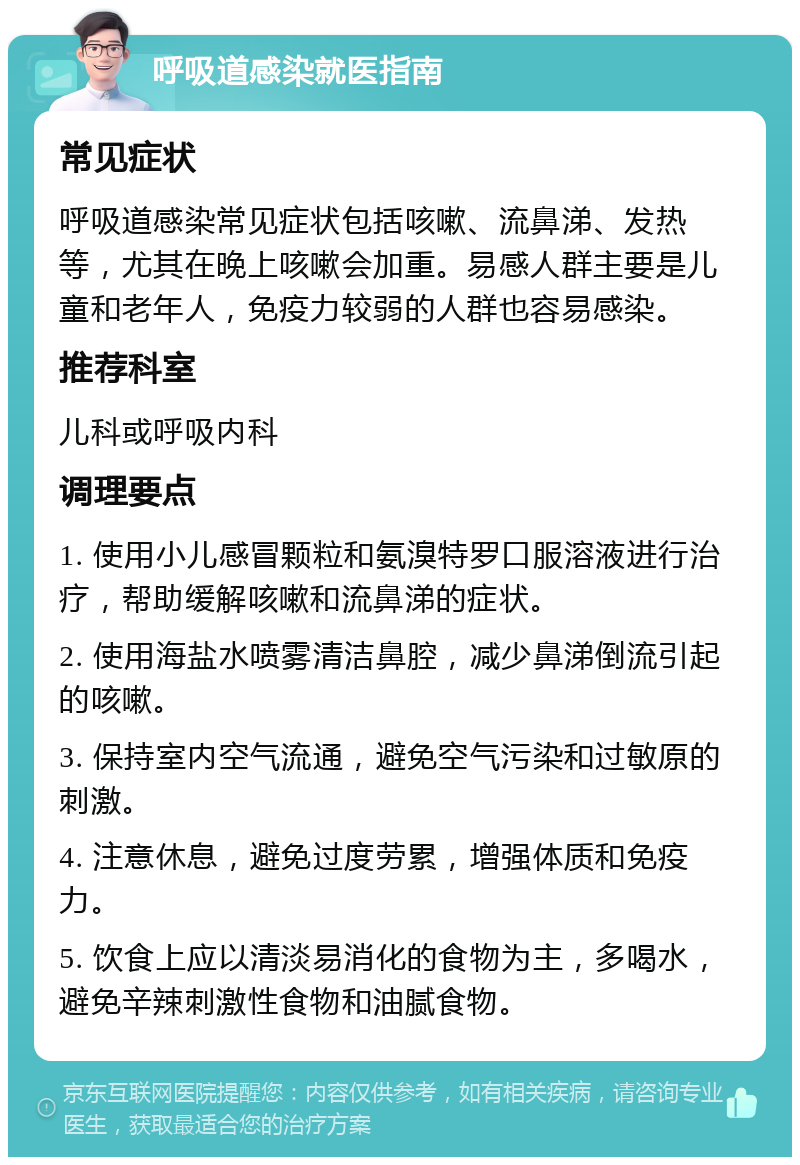 呼吸道感染就医指南 常见症状 呼吸道感染常见症状包括咳嗽、流鼻涕、发热等，尤其在晚上咳嗽会加重。易感人群主要是儿童和老年人，免疫力较弱的人群也容易感染。 推荐科室 儿科或呼吸内科 调理要点 1. 使用小儿感冒颗粒和氨溴特罗口服溶液进行治疗，帮助缓解咳嗽和流鼻涕的症状。 2. 使用海盐水喷雾清洁鼻腔，减少鼻涕倒流引起的咳嗽。 3. 保持室内空气流通，避免空气污染和过敏原的刺激。 4. 注意休息，避免过度劳累，增强体质和免疫力。 5. 饮食上应以清淡易消化的食物为主，多喝水，避免辛辣刺激性食物和油腻食物。