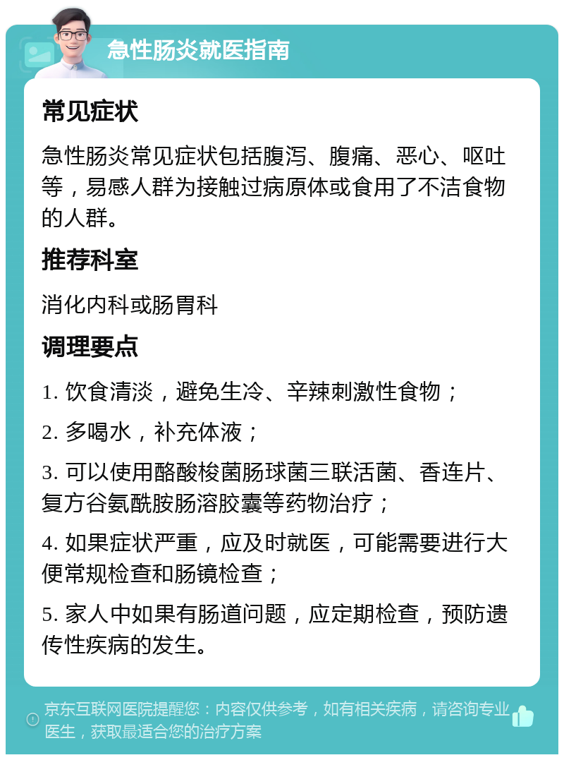 急性肠炎就医指南 常见症状 急性肠炎常见症状包括腹泻、腹痛、恶心、呕吐等，易感人群为接触过病原体或食用了不洁食物的人群。 推荐科室 消化内科或肠胃科 调理要点 1. 饮食清淡，避免生冷、辛辣刺激性食物； 2. 多喝水，补充体液； 3. 可以使用酪酸梭菌肠球菌三联活菌、香连片、复方谷氨酰胺肠溶胶囊等药物治疗； 4. 如果症状严重，应及时就医，可能需要进行大便常规检查和肠镜检查； 5. 家人中如果有肠道问题，应定期检查，预防遗传性疾病的发生。