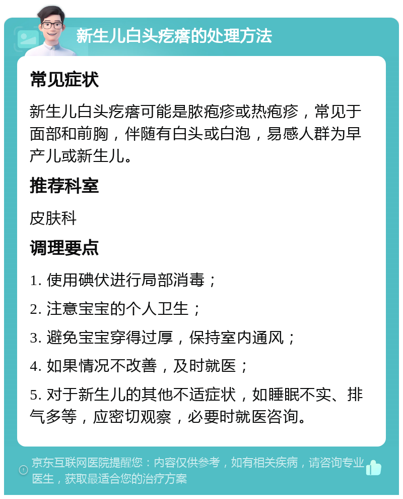 新生儿白头疙瘩的处理方法 常见症状 新生儿白头疙瘩可能是脓疱疹或热疱疹，常见于面部和前胸，伴随有白头或白泡，易感人群为早产儿或新生儿。 推荐科室 皮肤科 调理要点 1. 使用碘伏进行局部消毒； 2. 注意宝宝的个人卫生； 3. 避免宝宝穿得过厚，保持室内通风； 4. 如果情况不改善，及时就医； 5. 对于新生儿的其他不适症状，如睡眠不实、排气多等，应密切观察，必要时就医咨询。