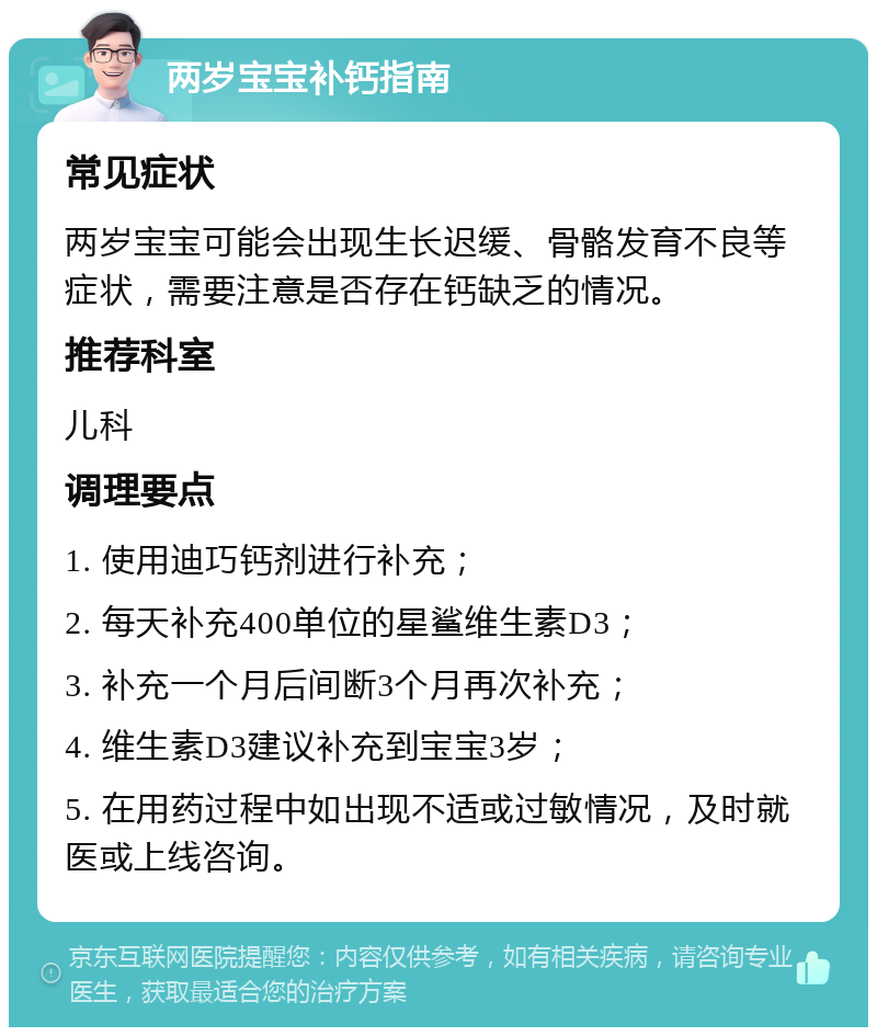 两岁宝宝补钙指南 常见症状 两岁宝宝可能会出现生长迟缓、骨骼发育不良等症状，需要注意是否存在钙缺乏的情况。 推荐科室 儿科 调理要点 1. 使用迪巧钙剂进行补充； 2. 每天补充400单位的星鲨维生素D3； 3. 补充一个月后间断3个月再次补充； 4. 维生素D3建议补充到宝宝3岁； 5. 在用药过程中如出现不适或过敏情况，及时就医或上线咨询。