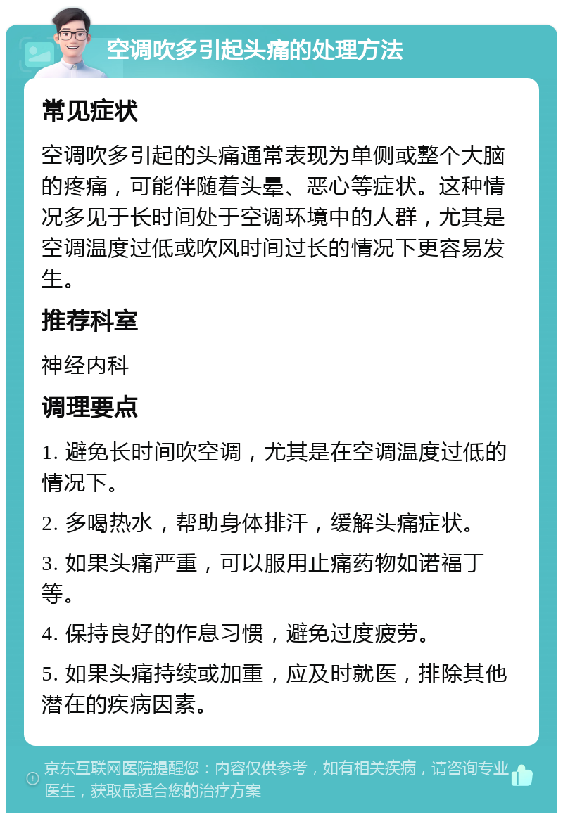 空调吹多引起头痛的处理方法 常见症状 空调吹多引起的头痛通常表现为单侧或整个大脑的疼痛，可能伴随着头晕、恶心等症状。这种情况多见于长时间处于空调环境中的人群，尤其是空调温度过低或吹风时间过长的情况下更容易发生。 推荐科室 神经内科 调理要点 1. 避免长时间吹空调，尤其是在空调温度过低的情况下。 2. 多喝热水，帮助身体排汗，缓解头痛症状。 3. 如果头痛严重，可以服用止痛药物如诺福丁等。 4. 保持良好的作息习惯，避免过度疲劳。 5. 如果头痛持续或加重，应及时就医，排除其他潜在的疾病因素。