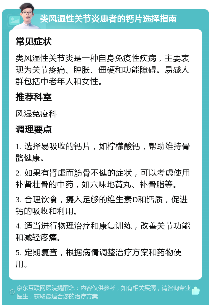 类风湿性关节炎患者的钙片选择指南 常见症状 类风湿性关节炎是一种自身免疫性疾病，主要表现为关节疼痛、肿胀、僵硬和功能障碍。易感人群包括中老年人和女性。 推荐科室 风湿免疫科 调理要点 1. 选择易吸收的钙片，如柠檬酸钙，帮助维持骨骼健康。 2. 如果有肾虚而筋骨不健的症状，可以考虑使用补肾壮骨的中药，如六味地黄丸、补骨脂等。 3. 合理饮食，摄入足够的维生素D和钙质，促进钙的吸收和利用。 4. 适当进行物理治疗和康复训练，改善关节功能和减轻疼痛。 5. 定期复查，根据病情调整治疗方案和药物使用。