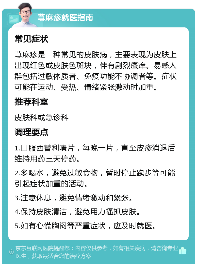 荨麻疹就医指南 常见症状 荨麻疹是一种常见的皮肤病，主要表现为皮肤上出现红色或皮肤色斑块，伴有剧烈瘙痒。易感人群包括过敏体质者、免疫功能不协调者等。症状可能在运动、受热、情绪紧张激动时加重。 推荐科室 皮肤科或急诊科 调理要点 1.口服西替利嗪片，每晚一片，直至皮疹消退后维持用药三天停药。 2.多喝水，避免过敏食物，暂时停止跑步等可能引起症状加重的活动。 3.注意休息，避免情绪激动和紧张。 4.保持皮肤清洁，避免用力搔抓皮肤。 5.如有心慌胸闷等严重症状，应及时就医。