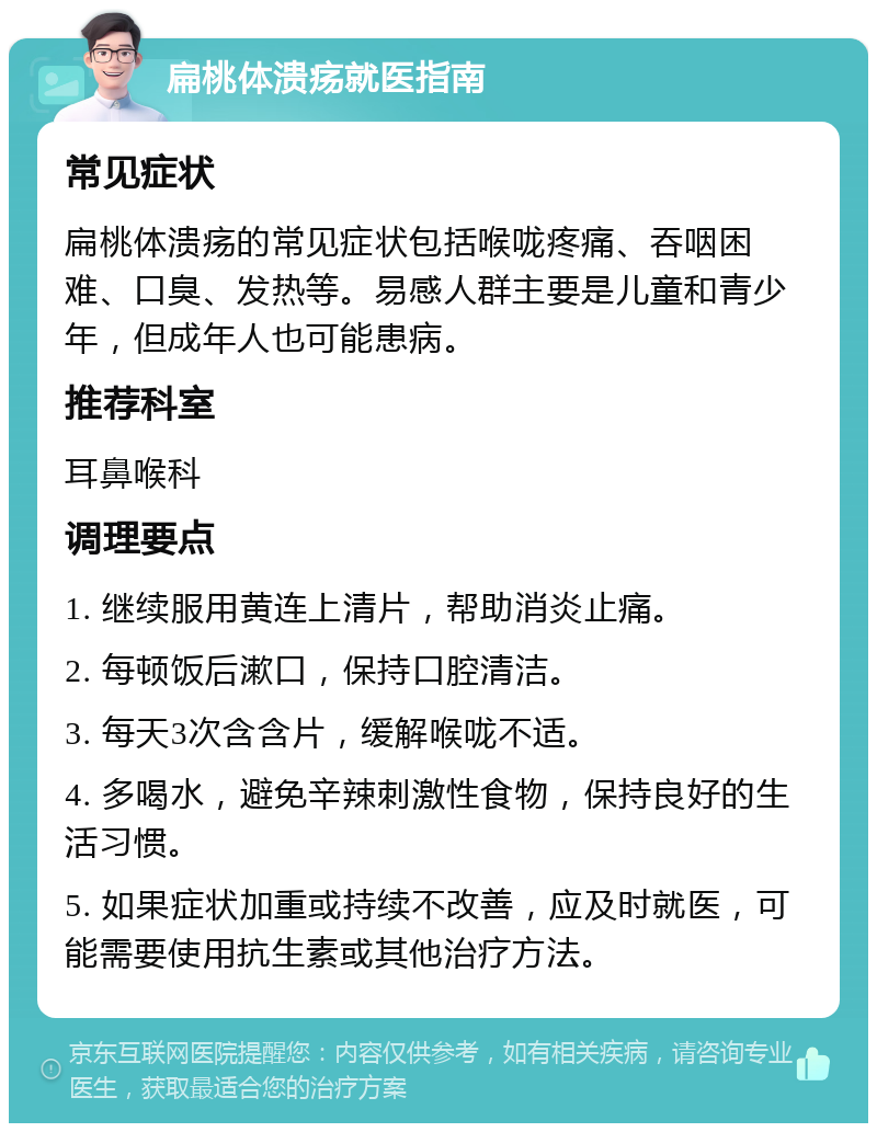 扁桃体溃疡就医指南 常见症状 扁桃体溃疡的常见症状包括喉咙疼痛、吞咽困难、口臭、发热等。易感人群主要是儿童和青少年，但成年人也可能患病。 推荐科室 耳鼻喉科 调理要点 1. 继续服用黄连上清片，帮助消炎止痛。 2. 每顿饭后漱口，保持口腔清洁。 3. 每天3次含含片，缓解喉咙不适。 4. 多喝水，避免辛辣刺激性食物，保持良好的生活习惯。 5. 如果症状加重或持续不改善，应及时就医，可能需要使用抗生素或其他治疗方法。