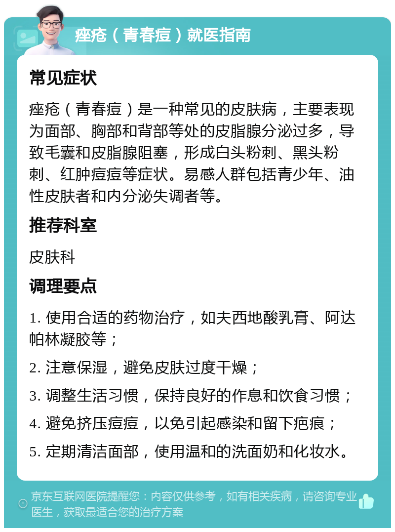 痤疮（青春痘）就医指南 常见症状 痤疮（青春痘）是一种常见的皮肤病，主要表现为面部、胸部和背部等处的皮脂腺分泌过多，导致毛囊和皮脂腺阻塞，形成白头粉刺、黑头粉刺、红肿痘痘等症状。易感人群包括青少年、油性皮肤者和内分泌失调者等。 推荐科室 皮肤科 调理要点 1. 使用合适的药物治疗，如夫西地酸乳膏、阿达帕林凝胶等； 2. 注意保湿，避免皮肤过度干燥； 3. 调整生活习惯，保持良好的作息和饮食习惯； 4. 避免挤压痘痘，以免引起感染和留下疤痕； 5. 定期清洁面部，使用温和的洗面奶和化妆水。