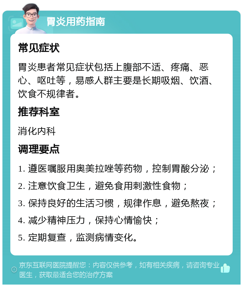 胃炎用药指南 常见症状 胃炎患者常见症状包括上腹部不适、疼痛、恶心、呕吐等，易感人群主要是长期吸烟、饮酒、饮食不规律者。 推荐科室 消化内科 调理要点 1. 遵医嘱服用奥美拉唑等药物，控制胃酸分泌； 2. 注意饮食卫生，避免食用刺激性食物； 3. 保持良好的生活习惯，规律作息，避免熬夜； 4. 减少精神压力，保持心情愉快； 5. 定期复查，监测病情变化。