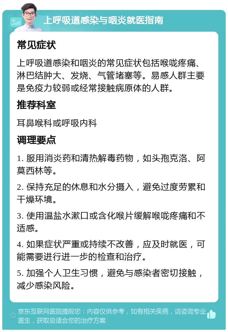 上呼吸道感染与咽炎就医指南 常见症状 上呼吸道感染和咽炎的常见症状包括喉咙疼痛、淋巴结肿大、发烧、气管堵塞等。易感人群主要是免疫力较弱或经常接触病原体的人群。 推荐科室 耳鼻喉科或呼吸内科 调理要点 1. 服用消炎药和清热解毒药物，如头孢克洛、阿莫西林等。 2. 保持充足的休息和水分摄入，避免过度劳累和干燥环境。 3. 使用温盐水漱口或含化喉片缓解喉咙疼痛和不适感。 4. 如果症状严重或持续不改善，应及时就医，可能需要进行进一步的检查和治疗。 5. 加强个人卫生习惯，避免与感染者密切接触，减少感染风险。