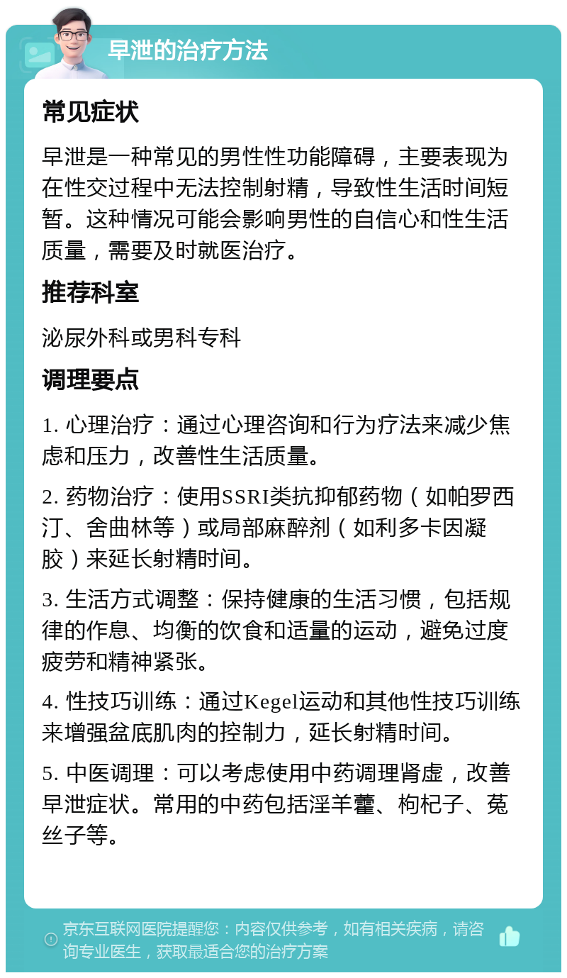 早泄的治疗方法 常见症状 早泄是一种常见的男性性功能障碍，主要表现为在性交过程中无法控制射精，导致性生活时间短暂。这种情况可能会影响男性的自信心和性生活质量，需要及时就医治疗。 推荐科室 泌尿外科或男科专科 调理要点 1. 心理治疗：通过心理咨询和行为疗法来减少焦虑和压力，改善性生活质量。 2. 药物治疗：使用SSRI类抗抑郁药物（如帕罗西汀、舍曲林等）或局部麻醉剂（如利多卡因凝胶）来延长射精时间。 3. 生活方式调整：保持健康的生活习惯，包括规律的作息、均衡的饮食和适量的运动，避免过度疲劳和精神紧张。 4. 性技巧训练：通过Kegel运动和其他性技巧训练来增强盆底肌肉的控制力，延长射精时间。 5. 中医调理：可以考虑使用中药调理肾虚，改善早泄症状。常用的中药包括淫羊藿、枸杞子、菟丝子等。