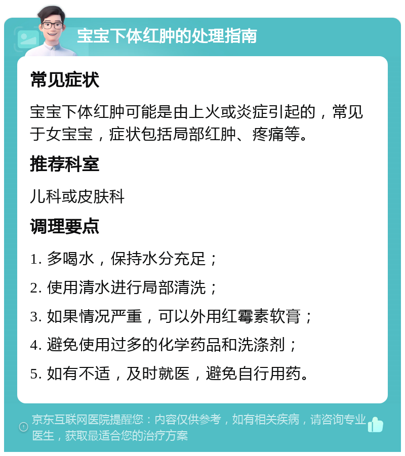 宝宝下体红肿的处理指南 常见症状 宝宝下体红肿可能是由上火或炎症引起的，常见于女宝宝，症状包括局部红肿、疼痛等。 推荐科室 儿科或皮肤科 调理要点 1. 多喝水，保持水分充足； 2. 使用清水进行局部清洗； 3. 如果情况严重，可以外用红霉素软膏； 4. 避免使用过多的化学药品和洗涤剂； 5. 如有不适，及时就医，避免自行用药。