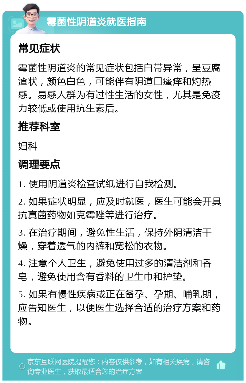 霉菌性阴道炎就医指南 常见症状 霉菌性阴道炎的常见症状包括白带异常，呈豆腐渣状，颜色白色，可能伴有阴道口瘙痒和灼热感。易感人群为有过性生活的女性，尤其是免疫力较低或使用抗生素后。 推荐科室 妇科 调理要点 1. 使用阴道炎检查试纸进行自我检测。 2. 如果症状明显，应及时就医，医生可能会开具抗真菌药物如克霉唑等进行治疗。 3. 在治疗期间，避免性生活，保持外阴清洁干燥，穿着透气的内裤和宽松的衣物。 4. 注意个人卫生，避免使用过多的清洁剂和香皂，避免使用含有香料的卫生巾和护垫。 5. 如果有慢性疾病或正在备孕、孕期、哺乳期，应告知医生，以便医生选择合适的治疗方案和药物。