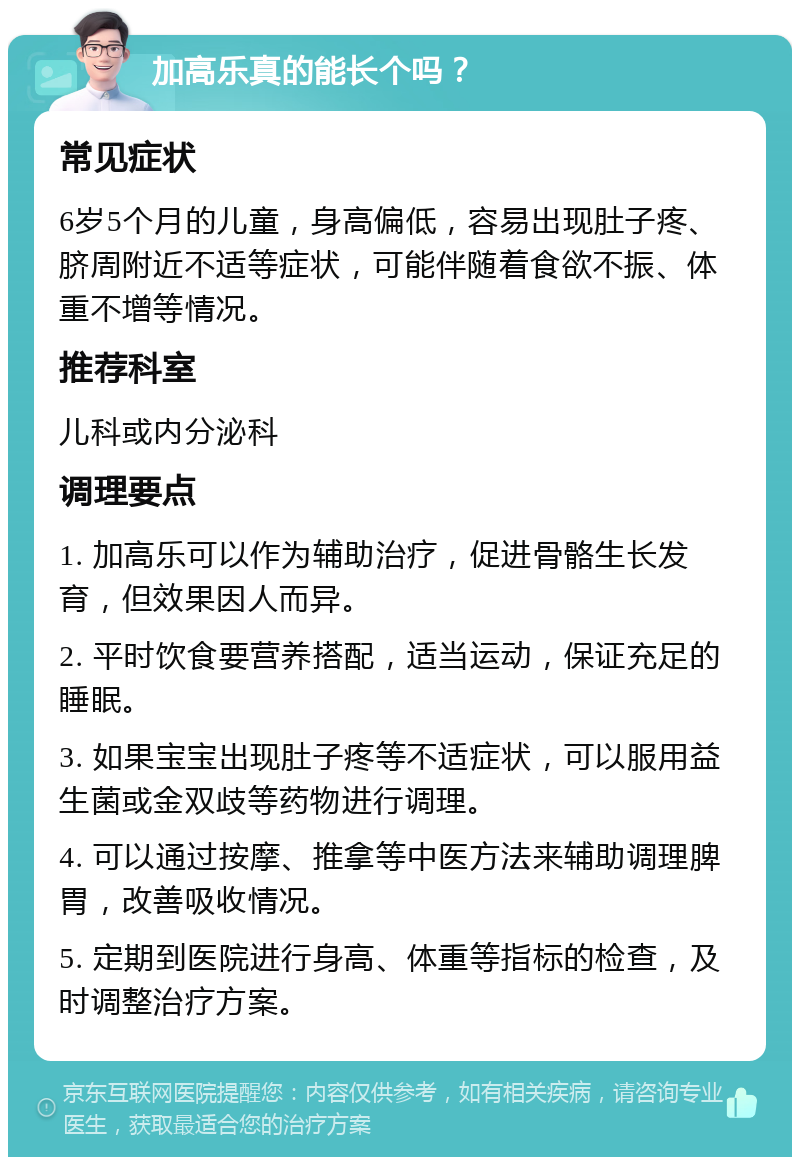 加高乐真的能长个吗？ 常见症状 6岁5个月的儿童，身高偏低，容易出现肚子疼、脐周附近不适等症状，可能伴随着食欲不振、体重不增等情况。 推荐科室 儿科或内分泌科 调理要点 1. 加高乐可以作为辅助治疗，促进骨骼生长发育，但效果因人而异。 2. 平时饮食要营养搭配，适当运动，保证充足的睡眠。 3. 如果宝宝出现肚子疼等不适症状，可以服用益生菌或金双歧等药物进行调理。 4. 可以通过按摩、推拿等中医方法来辅助调理脾胃，改善吸收情况。 5. 定期到医院进行身高、体重等指标的检查，及时调整治疗方案。