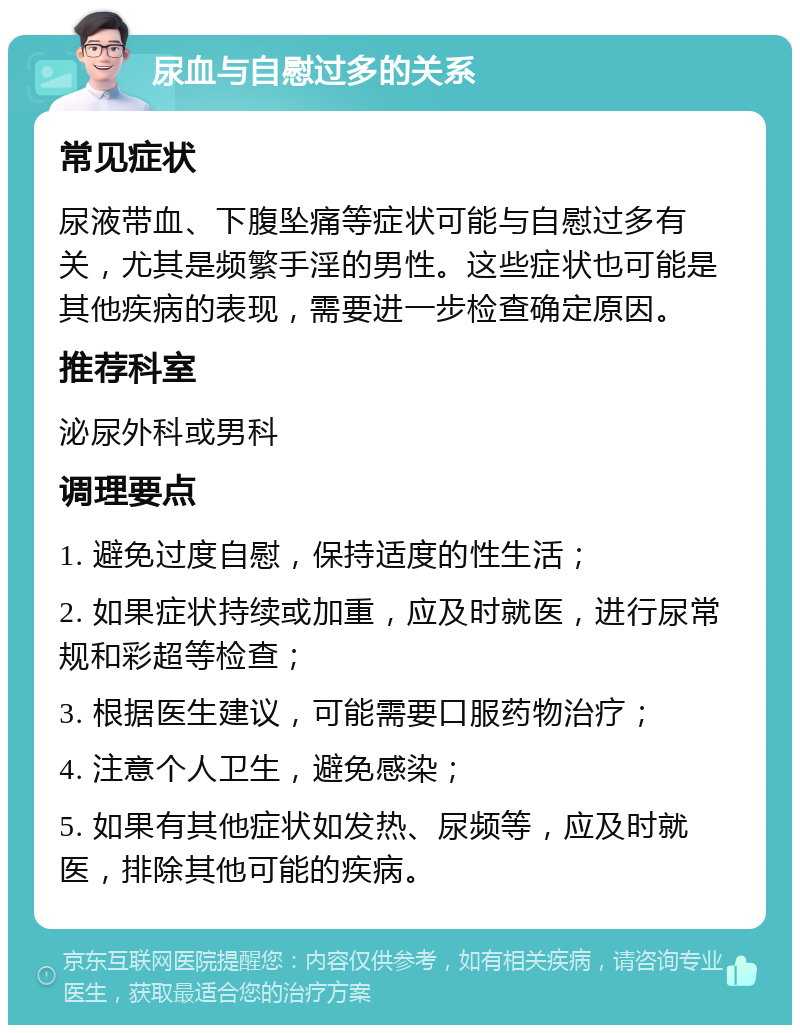 尿血与自慰过多的关系 常见症状 尿液带血、下腹坠痛等症状可能与自慰过多有关，尤其是频繁手淫的男性。这些症状也可能是其他疾病的表现，需要进一步检查确定原因。 推荐科室 泌尿外科或男科 调理要点 1. 避免过度自慰，保持适度的性生活； 2. 如果症状持续或加重，应及时就医，进行尿常规和彩超等检查； 3. 根据医生建议，可能需要口服药物治疗； 4. 注意个人卫生，避免感染； 5. 如果有其他症状如发热、尿频等，应及时就医，排除其他可能的疾病。