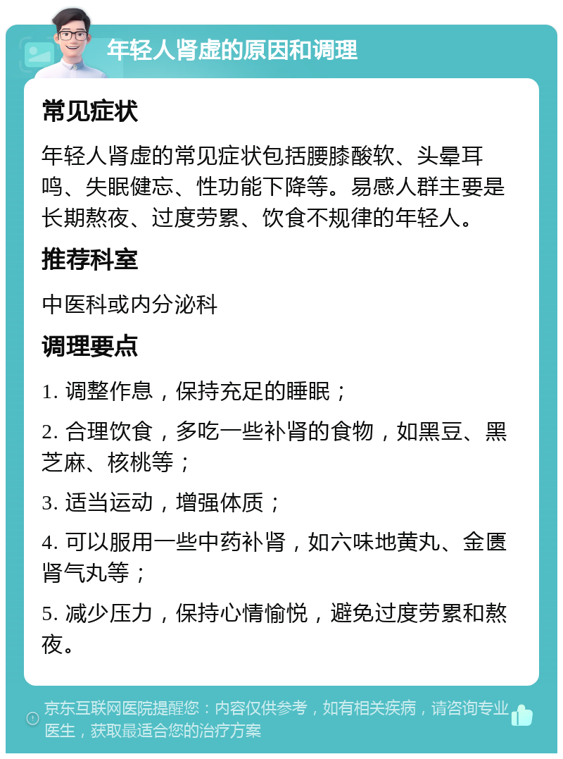 年轻人肾虚的原因和调理 常见症状 年轻人肾虚的常见症状包括腰膝酸软、头晕耳鸣、失眠健忘、性功能下降等。易感人群主要是长期熬夜、过度劳累、饮食不规律的年轻人。 推荐科室 中医科或内分泌科 调理要点 1. 调整作息，保持充足的睡眠； 2. 合理饮食，多吃一些补肾的食物，如黑豆、黑芝麻、核桃等； 3. 适当运动，增强体质； 4. 可以服用一些中药补肾，如六味地黄丸、金匮肾气丸等； 5. 减少压力，保持心情愉悦，避免过度劳累和熬夜。