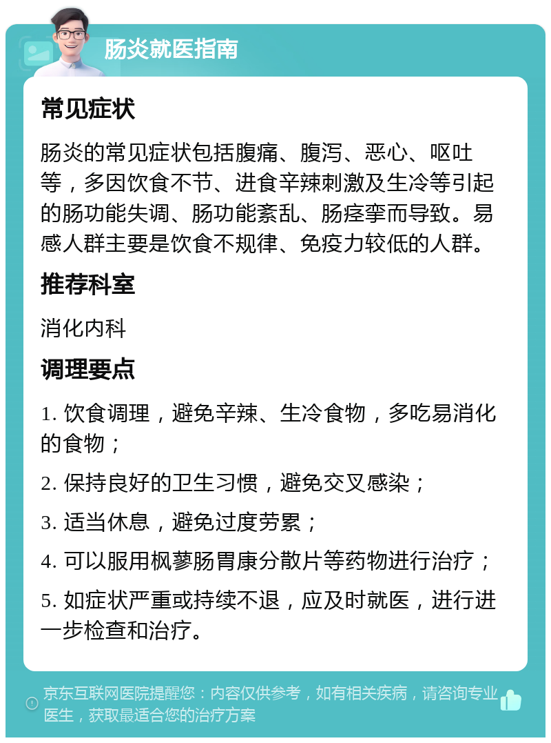 肠炎就医指南 常见症状 肠炎的常见症状包括腹痛、腹泻、恶心、呕吐等，多因饮食不节、进食辛辣刺激及生冷等引起的肠功能失调、肠功能紊乱、肠痉挛而导致。易感人群主要是饮食不规律、免疫力较低的人群。 推荐科室 消化内科 调理要点 1. 饮食调理，避免辛辣、生冷食物，多吃易消化的食物； 2. 保持良好的卫生习惯，避免交叉感染； 3. 适当休息，避免过度劳累； 4. 可以服用枫蓼肠胃康分散片等药物进行治疗； 5. 如症状严重或持续不退，应及时就医，进行进一步检查和治疗。