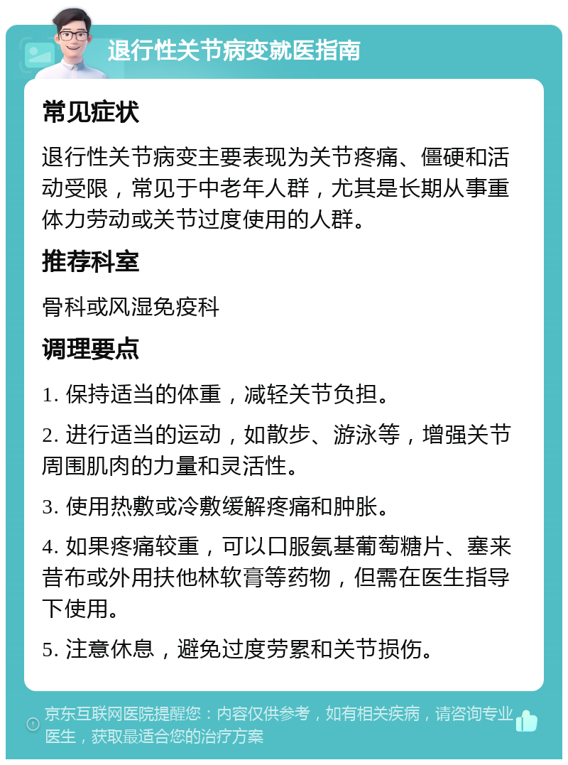 退行性关节病变就医指南 常见症状 退行性关节病变主要表现为关节疼痛、僵硬和活动受限，常见于中老年人群，尤其是长期从事重体力劳动或关节过度使用的人群。 推荐科室 骨科或风湿免疫科 调理要点 1. 保持适当的体重，减轻关节负担。 2. 进行适当的运动，如散步、游泳等，增强关节周围肌肉的力量和灵活性。 3. 使用热敷或冷敷缓解疼痛和肿胀。 4. 如果疼痛较重，可以口服氨基葡萄糖片、塞来昔布或外用扶他林软膏等药物，但需在医生指导下使用。 5. 注意休息，避免过度劳累和关节损伤。