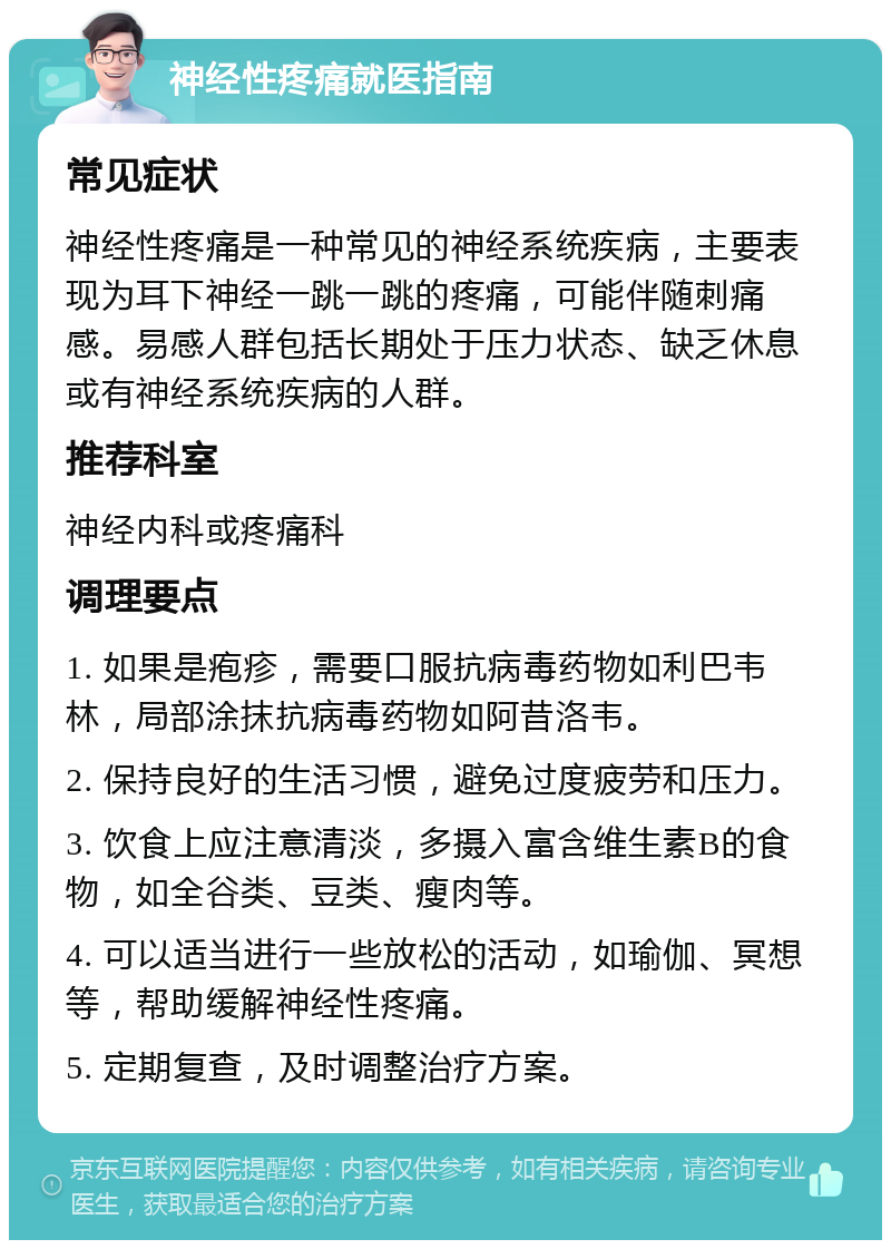 神经性疼痛就医指南 常见症状 神经性疼痛是一种常见的神经系统疾病，主要表现为耳下神经一跳一跳的疼痛，可能伴随刺痛感。易感人群包括长期处于压力状态、缺乏休息或有神经系统疾病的人群。 推荐科室 神经内科或疼痛科 调理要点 1. 如果是疱疹，需要口服抗病毒药物如利巴韦林，局部涂抹抗病毒药物如阿昔洛韦。 2. 保持良好的生活习惯，避免过度疲劳和压力。 3. 饮食上应注意清淡，多摄入富含维生素B的食物，如全谷类、豆类、瘦肉等。 4. 可以适当进行一些放松的活动，如瑜伽、冥想等，帮助缓解神经性疼痛。 5. 定期复查，及时调整治疗方案。