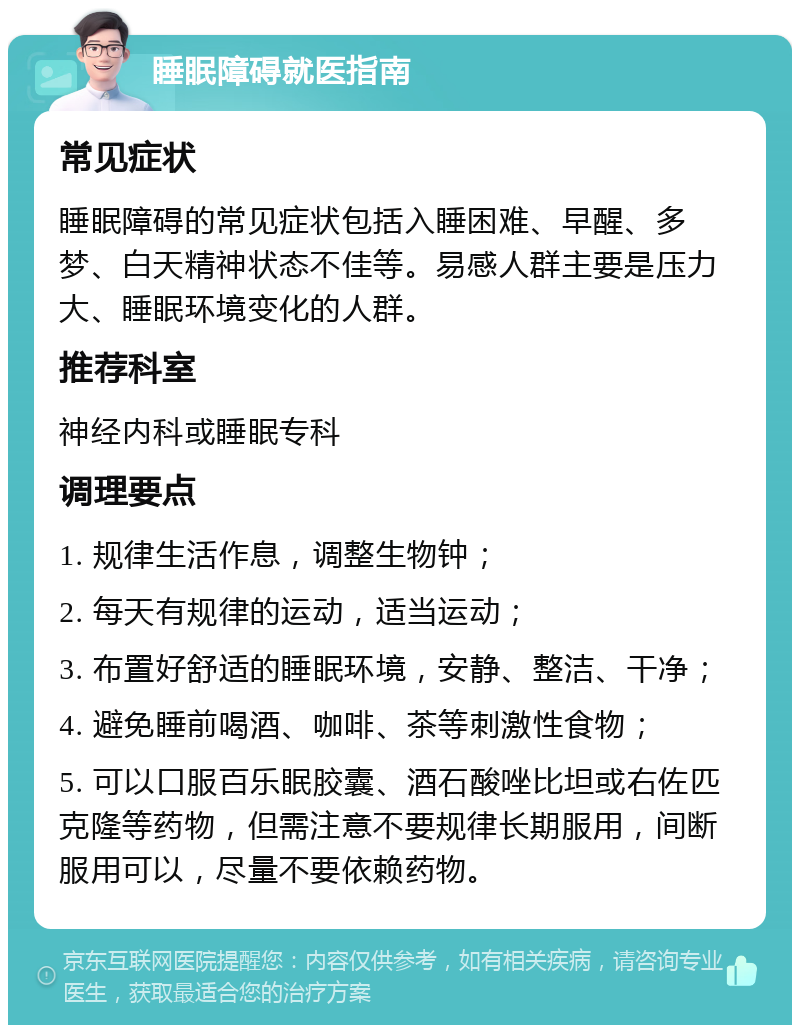 睡眠障碍就医指南 常见症状 睡眠障碍的常见症状包括入睡困难、早醒、多梦、白天精神状态不佳等。易感人群主要是压力大、睡眠环境变化的人群。 推荐科室 神经内科或睡眠专科 调理要点 1. 规律生活作息，调整生物钟； 2. 每天有规律的运动，适当运动； 3. 布置好舒适的睡眠环境，安静、整洁、干净； 4. 避免睡前喝酒、咖啡、茶等刺激性食物； 5. 可以口服百乐眠胶囊、酒石酸唑比坦或右佐匹克隆等药物，但需注意不要规律长期服用，间断服用可以，尽量不要依赖药物。