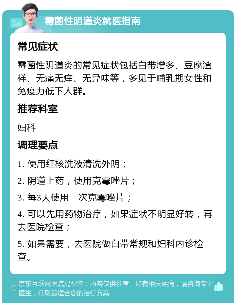 霉菌性阴道炎就医指南 常见症状 霉菌性阴道炎的常见症状包括白带增多、豆腐渣样、无痛无痒、无异味等，多见于哺乳期女性和免疫力低下人群。 推荐科室 妇科 调理要点 1. 使用红核洗液清洗外阴； 2. 阴道上药，使用克霉唑片； 3. 每3天使用一次克霉唑片； 4. 可以先用药物治疗，如果症状不明显好转，再去医院检查； 5. 如果需要，去医院做白带常规和妇科内诊检查。