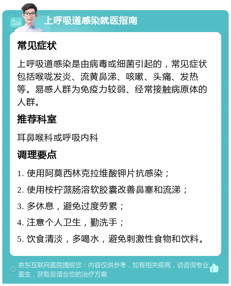 上呼吸道感染就医指南 常见症状 上呼吸道感染是由病毒或细菌引起的，常见症状包括喉咙发炎、流黄鼻涕、咳嗽、头痛、发热等。易感人群为免疫力较弱、经常接触病原体的人群。 推荐科室 耳鼻喉科或呼吸内科 调理要点 1. 使用阿莫西林克拉维酸钾片抗感染； 2. 使用桉柠蒎肠溶软胶囊改善鼻塞和流涕； 3. 多休息，避免过度劳累； 4. 注意个人卫生，勤洗手； 5. 饮食清淡，多喝水，避免刺激性食物和饮料。