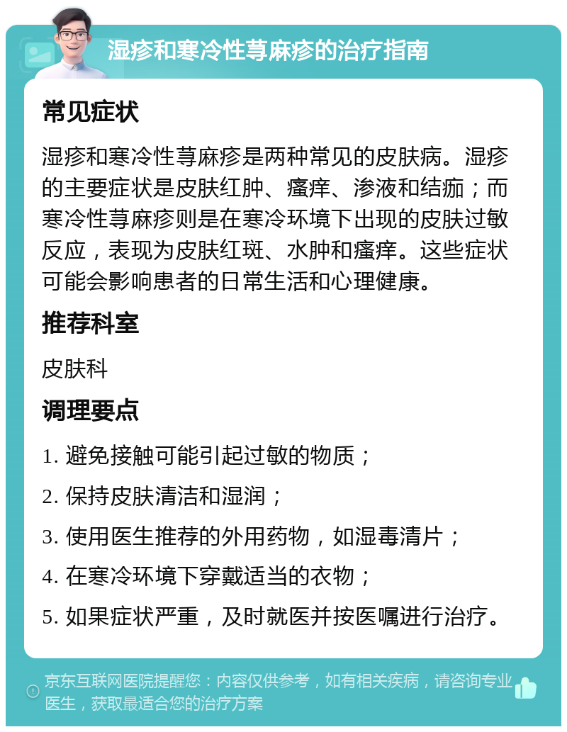 湿疹和寒冷性荨麻疹的治疗指南 常见症状 湿疹和寒冷性荨麻疹是两种常见的皮肤病。湿疹的主要症状是皮肤红肿、瘙痒、渗液和结痂；而寒冷性荨麻疹则是在寒冷环境下出现的皮肤过敏反应，表现为皮肤红斑、水肿和瘙痒。这些症状可能会影响患者的日常生活和心理健康。 推荐科室 皮肤科 调理要点 1. 避免接触可能引起过敏的物质； 2. 保持皮肤清洁和湿润； 3. 使用医生推荐的外用药物，如湿毒清片； 4. 在寒冷环境下穿戴适当的衣物； 5. 如果症状严重，及时就医并按医嘱进行治疗。