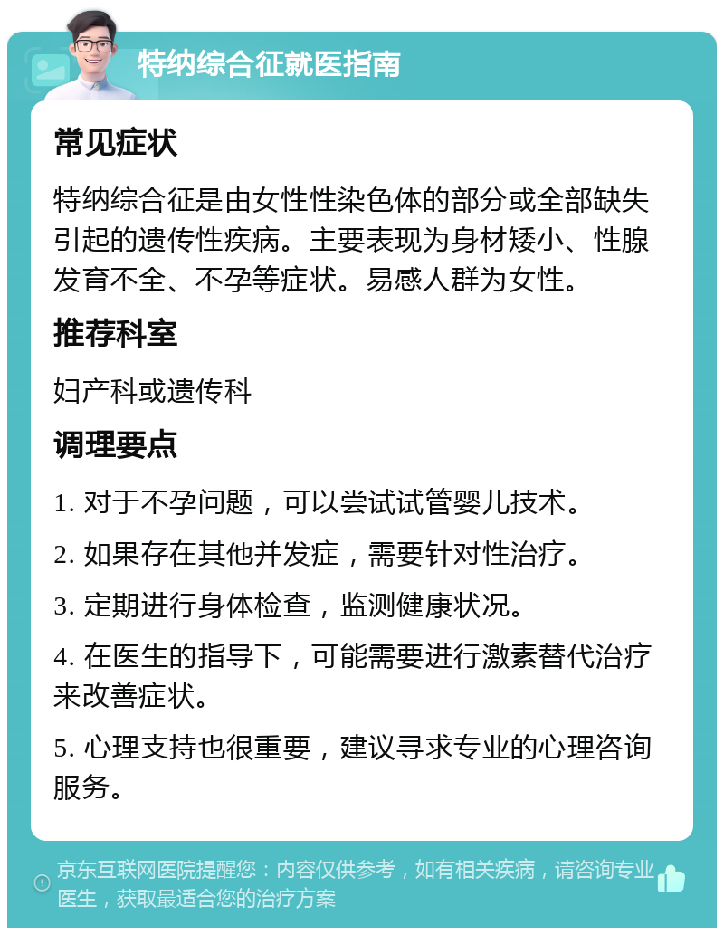 特纳综合征就医指南 常见症状 特纳综合征是由女性性染色体的部分或全部缺失引起的遗传性疾病。主要表现为身材矮小、性腺发育不全、不孕等症状。易感人群为女性。 推荐科室 妇产科或遗传科 调理要点 1. 对于不孕问题，可以尝试试管婴儿技术。 2. 如果存在其他并发症，需要针对性治疗。 3. 定期进行身体检查，监测健康状况。 4. 在医生的指导下，可能需要进行激素替代治疗来改善症状。 5. 心理支持也很重要，建议寻求专业的心理咨询服务。