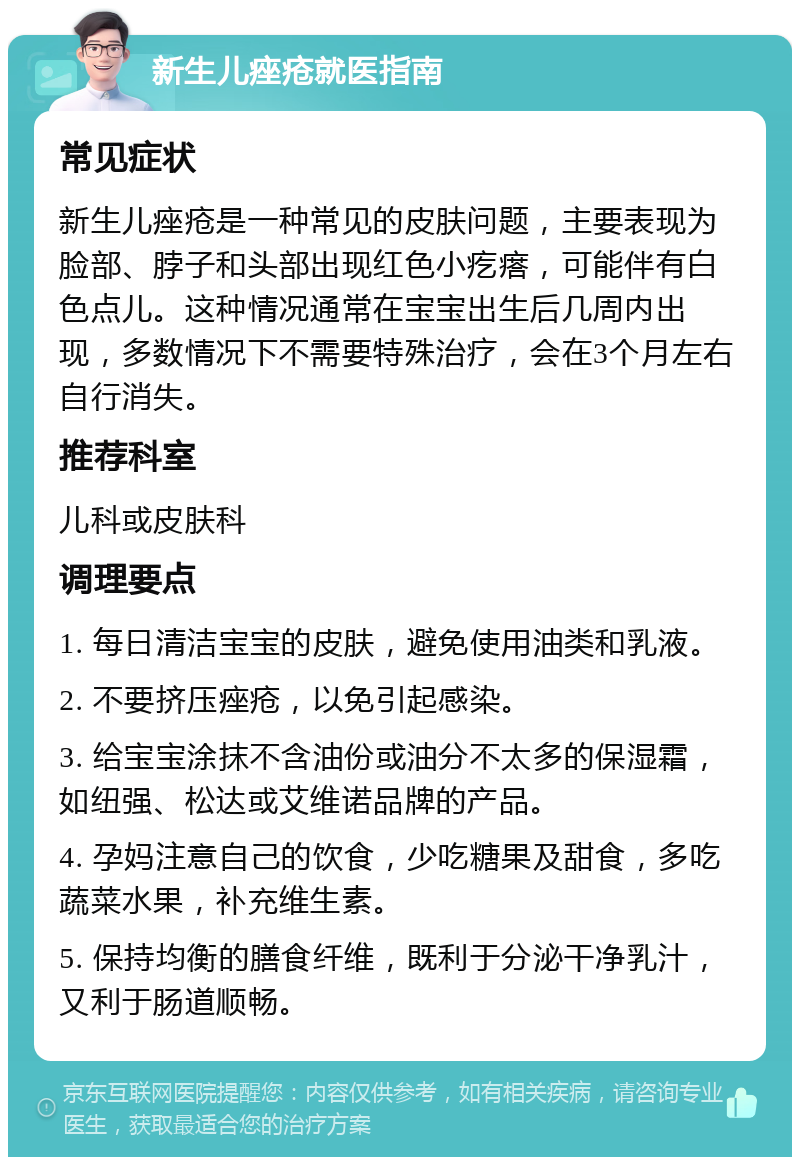 新生儿痤疮就医指南 常见症状 新生儿痤疮是一种常见的皮肤问题，主要表现为脸部、脖子和头部出现红色小疙瘩，可能伴有白色点儿。这种情况通常在宝宝出生后几周内出现，多数情况下不需要特殊治疗，会在3个月左右自行消失。 推荐科室 儿科或皮肤科 调理要点 1. 每日清洁宝宝的皮肤，避免使用油类和乳液。 2. 不要挤压痤疮，以免引起感染。 3. 给宝宝涂抹不含油份或油分不太多的保湿霜，如纽强、松达或艾维诺品牌的产品。 4. 孕妈注意自己的饮食，少吃糖果及甜食，多吃蔬菜水果，补充维生素。 5. 保持均衡的膳食纤维，既利于分泌干净乳汁，又利于肠道顺畅。