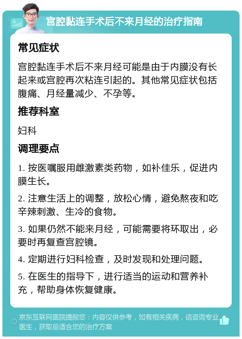 宫腔黏连手术后不来月经的治疗指南 常见症状 宫腔黏连手术后不来月经可能是由于内膜没有长起来或宫腔再次粘连引起的。其他常见症状包括腹痛、月经量减少、不孕等。 推荐科室 妇科 调理要点 1. 按医嘱服用雌激素类药物，如补佳乐，促进内膜生长。 2. 注意生活上的调整，放松心情，避免熬夜和吃辛辣刺激、生冷的食物。 3. 如果仍然不能来月经，可能需要将环取出，必要时再复查宫腔镜。 4. 定期进行妇科检查，及时发现和处理问题。 5. 在医生的指导下，进行适当的运动和营养补充，帮助身体恢复健康。