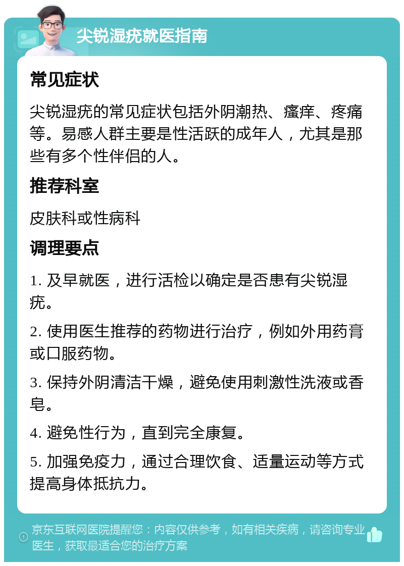 尖锐湿疣就医指南 常见症状 尖锐湿疣的常见症状包括外阴潮热、瘙痒、疼痛等。易感人群主要是性活跃的成年人，尤其是那些有多个性伴侣的人。 推荐科室 皮肤科或性病科 调理要点 1. 及早就医，进行活检以确定是否患有尖锐湿疣。 2. 使用医生推荐的药物进行治疗，例如外用药膏或口服药物。 3. 保持外阴清洁干燥，避免使用刺激性洗液或香皂。 4. 避免性行为，直到完全康复。 5. 加强免疫力，通过合理饮食、适量运动等方式提高身体抵抗力。