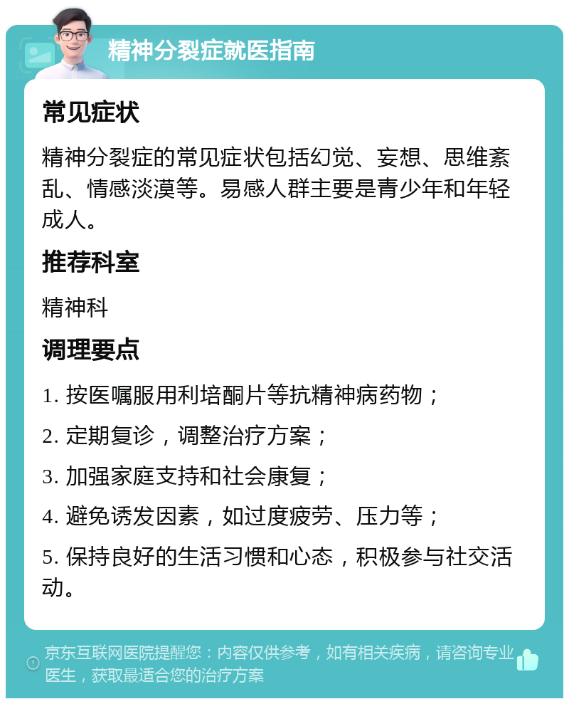 精神分裂症就医指南 常见症状 精神分裂症的常见症状包括幻觉、妄想、思维紊乱、情感淡漠等。易感人群主要是青少年和年轻成人。 推荐科室 精神科 调理要点 1. 按医嘱服用利培酮片等抗精神病药物； 2. 定期复诊，调整治疗方案； 3. 加强家庭支持和社会康复； 4. 避免诱发因素，如过度疲劳、压力等； 5. 保持良好的生活习惯和心态，积极参与社交活动。