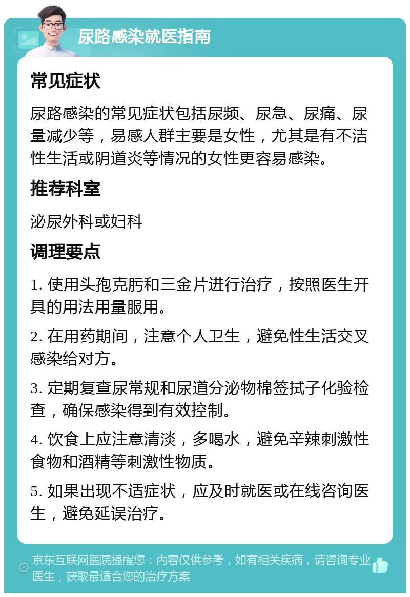 尿路感染就医指南 常见症状 尿路感染的常见症状包括尿频、尿急、尿痛、尿量减少等，易感人群主要是女性，尤其是有不洁性生活或阴道炎等情况的女性更容易感染。 推荐科室 泌尿外科或妇科 调理要点 1. 使用头孢克肟和三金片进行治疗，按照医生开具的用法用量服用。 2. 在用药期间，注意个人卫生，避免性生活交叉感染给对方。 3. 定期复查尿常规和尿道分泌物棉签拭子化验检查，确保感染得到有效控制。 4. 饮食上应注意清淡，多喝水，避免辛辣刺激性食物和酒精等刺激性物质。 5. 如果出现不适症状，应及时就医或在线咨询医生，避免延误治疗。