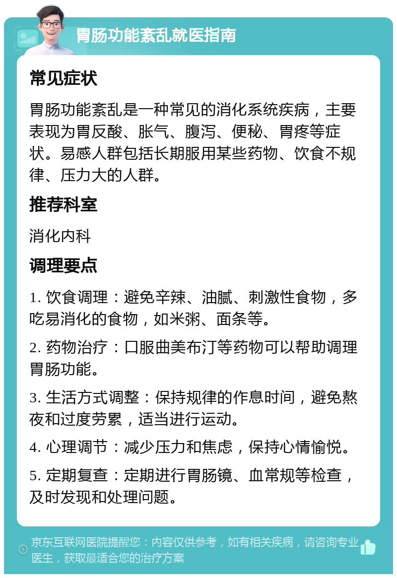 胃肠功能紊乱就医指南 常见症状 胃肠功能紊乱是一种常见的消化系统疾病，主要表现为胃反酸、胀气、腹泻、便秘、胃疼等症状。易感人群包括长期服用某些药物、饮食不规律、压力大的人群。 推荐科室 消化内科 调理要点 1. 饮食调理：避免辛辣、油腻、刺激性食物，多吃易消化的食物，如米粥、面条等。 2. 药物治疗：口服曲美布汀等药物可以帮助调理胃肠功能。 3. 生活方式调整：保持规律的作息时间，避免熬夜和过度劳累，适当进行运动。 4. 心理调节：减少压力和焦虑，保持心情愉悦。 5. 定期复查：定期进行胃肠镜、血常规等检查，及时发现和处理问题。