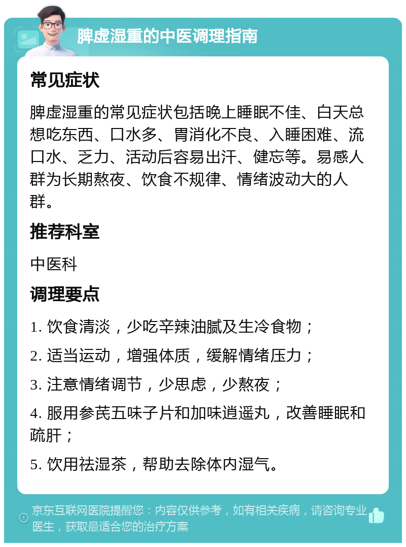 脾虚湿重的中医调理指南 常见症状 脾虚湿重的常见症状包括晚上睡眠不佳、白天总想吃东西、口水多、胃消化不良、入睡困难、流口水、乏力、活动后容易出汗、健忘等。易感人群为长期熬夜、饮食不规律、情绪波动大的人群。 推荐科室 中医科 调理要点 1. 饮食清淡，少吃辛辣油腻及生冷食物； 2. 适当运动，增强体质，缓解情绪压力； 3. 注意情绪调节，少思虑，少熬夜； 4. 服用参芪五味子片和加味逍遥丸，改善睡眠和疏肝； 5. 饮用祛湿茶，帮助去除体内湿气。