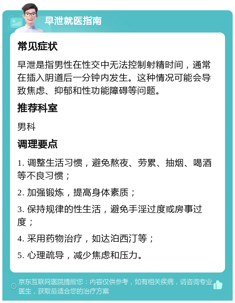 早泄就医指南 常见症状 早泄是指男性在性交中无法控制射精时间，通常在插入阴道后一分钟内发生。这种情况可能会导致焦虑、抑郁和性功能障碍等问题。 推荐科室 男科 调理要点 1. 调整生活习惯，避免熬夜、劳累、抽烟、喝酒等不良习惯； 2. 加强锻炼，提高身体素质； 3. 保持规律的性生活，避免手淫过度或房事过度； 4. 采用药物治疗，如达泊西汀等； 5. 心理疏导，减少焦虑和压力。