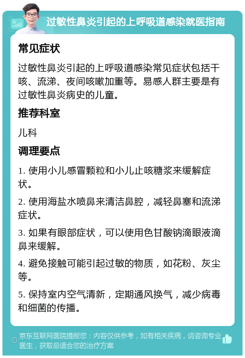 过敏性鼻炎引起的上呼吸道感染就医指南 常见症状 过敏性鼻炎引起的上呼吸道感染常见症状包括干咳、流涕、夜间咳嗽加重等。易感人群主要是有过敏性鼻炎病史的儿童。 推荐科室 儿科 调理要点 1. 使用小儿感冒颗粒和小儿止咳糖浆来缓解症状。 2. 使用海盐水喷鼻来清洁鼻腔，减轻鼻塞和流涕症状。 3. 如果有眼部症状，可以使用色甘酸钠滴眼液滴鼻来缓解。 4. 避免接触可能引起过敏的物质，如花粉、灰尘等。 5. 保持室内空气清新，定期通风换气，减少病毒和细菌的传播。