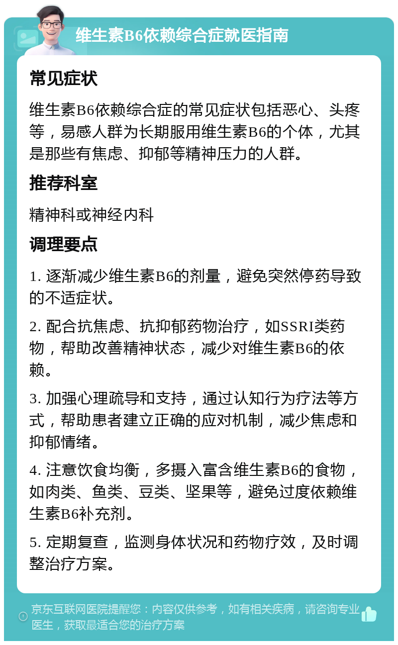 维生素B6依赖综合症就医指南 常见症状 维生素B6依赖综合症的常见症状包括恶心、头疼等，易感人群为长期服用维生素B6的个体，尤其是那些有焦虑、抑郁等精神压力的人群。 推荐科室 精神科或神经内科 调理要点 1. 逐渐减少维生素B6的剂量，避免突然停药导致的不适症状。 2. 配合抗焦虑、抗抑郁药物治疗，如SSRI类药物，帮助改善精神状态，减少对维生素B6的依赖。 3. 加强心理疏导和支持，通过认知行为疗法等方式，帮助患者建立正确的应对机制，减少焦虑和抑郁情绪。 4. 注意饮食均衡，多摄入富含维生素B6的食物，如肉类、鱼类、豆类、坚果等，避免过度依赖维生素B6补充剂。 5. 定期复查，监测身体状况和药物疗效，及时调整治疗方案。