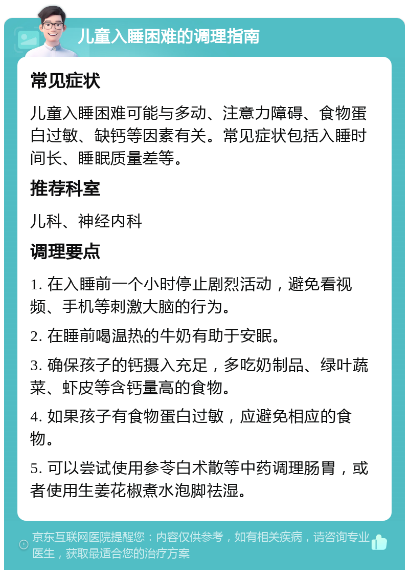 儿童入睡困难的调理指南 常见症状 儿童入睡困难可能与多动、注意力障碍、食物蛋白过敏、缺钙等因素有关。常见症状包括入睡时间长、睡眠质量差等。 推荐科室 儿科、神经内科 调理要点 1. 在入睡前一个小时停止剧烈活动，避免看视频、手机等刺激大脑的行为。 2. 在睡前喝温热的牛奶有助于安眠。 3. 确保孩子的钙摄入充足，多吃奶制品、绿叶蔬菜、虾皮等含钙量高的食物。 4. 如果孩子有食物蛋白过敏，应避免相应的食物。 5. 可以尝试使用参苓白术散等中药调理肠胃，或者使用生姜花椒煮水泡脚祛湿。