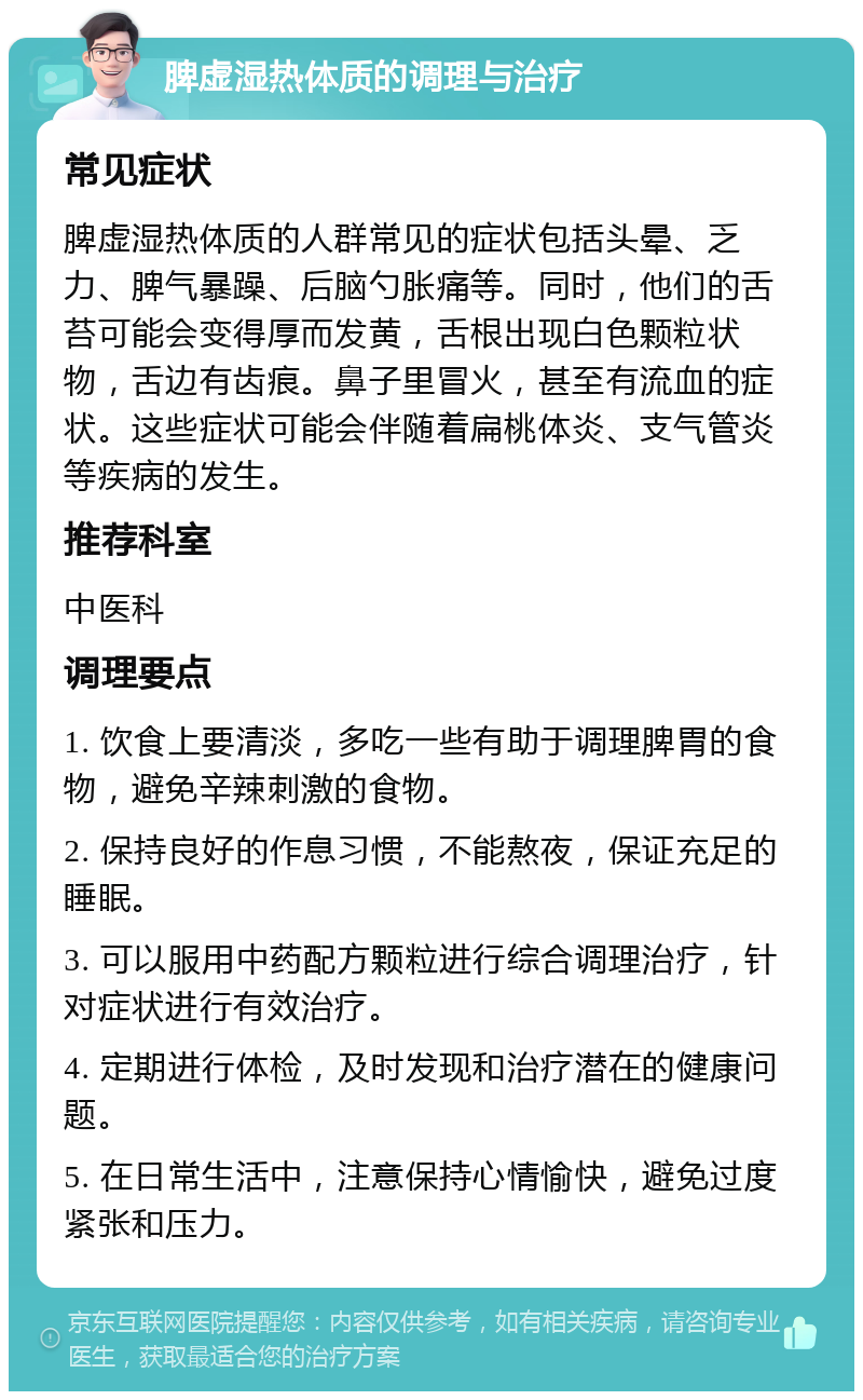 脾虚湿热体质的调理与治疗 常见症状 脾虚湿热体质的人群常见的症状包括头晕、乏力、脾气暴躁、后脑勺胀痛等。同时，他们的舌苔可能会变得厚而发黄，舌根出现白色颗粒状物，舌边有齿痕。鼻子里冒火，甚至有流血的症状。这些症状可能会伴随着扁桃体炎、支气管炎等疾病的发生。 推荐科室 中医科 调理要点 1. 饮食上要清淡，多吃一些有助于调理脾胃的食物，避免辛辣刺激的食物。 2. 保持良好的作息习惯，不能熬夜，保证充足的睡眠。 3. 可以服用中药配方颗粒进行综合调理治疗，针对症状进行有效治疗。 4. 定期进行体检，及时发现和治疗潜在的健康问题。 5. 在日常生活中，注意保持心情愉快，避免过度紧张和压力。