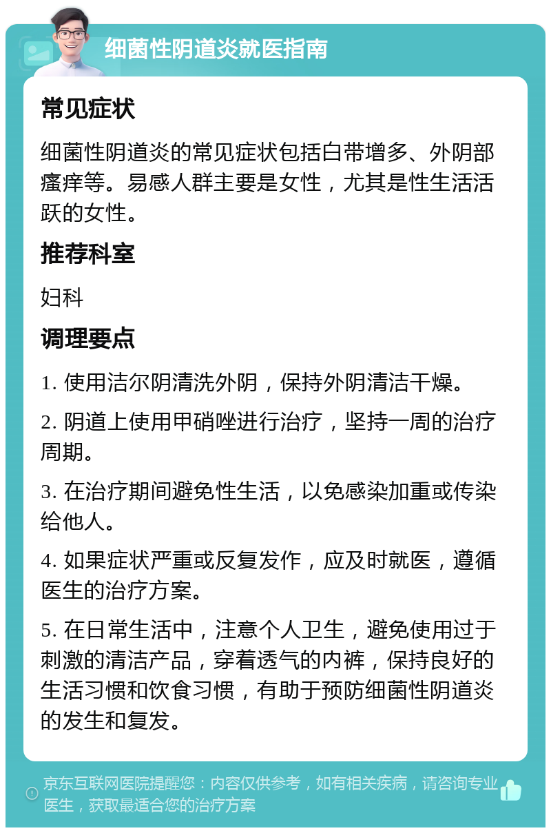 细菌性阴道炎就医指南 常见症状 细菌性阴道炎的常见症状包括白带增多、外阴部瘙痒等。易感人群主要是女性，尤其是性生活活跃的女性。 推荐科室 妇科 调理要点 1. 使用洁尔阴清洗外阴，保持外阴清洁干燥。 2. 阴道上使用甲硝唑进行治疗，坚持一周的治疗周期。 3. 在治疗期间避免性生活，以免感染加重或传染给他人。 4. 如果症状严重或反复发作，应及时就医，遵循医生的治疗方案。 5. 在日常生活中，注意个人卫生，避免使用过于刺激的清洁产品，穿着透气的内裤，保持良好的生活习惯和饮食习惯，有助于预防细菌性阴道炎的发生和复发。