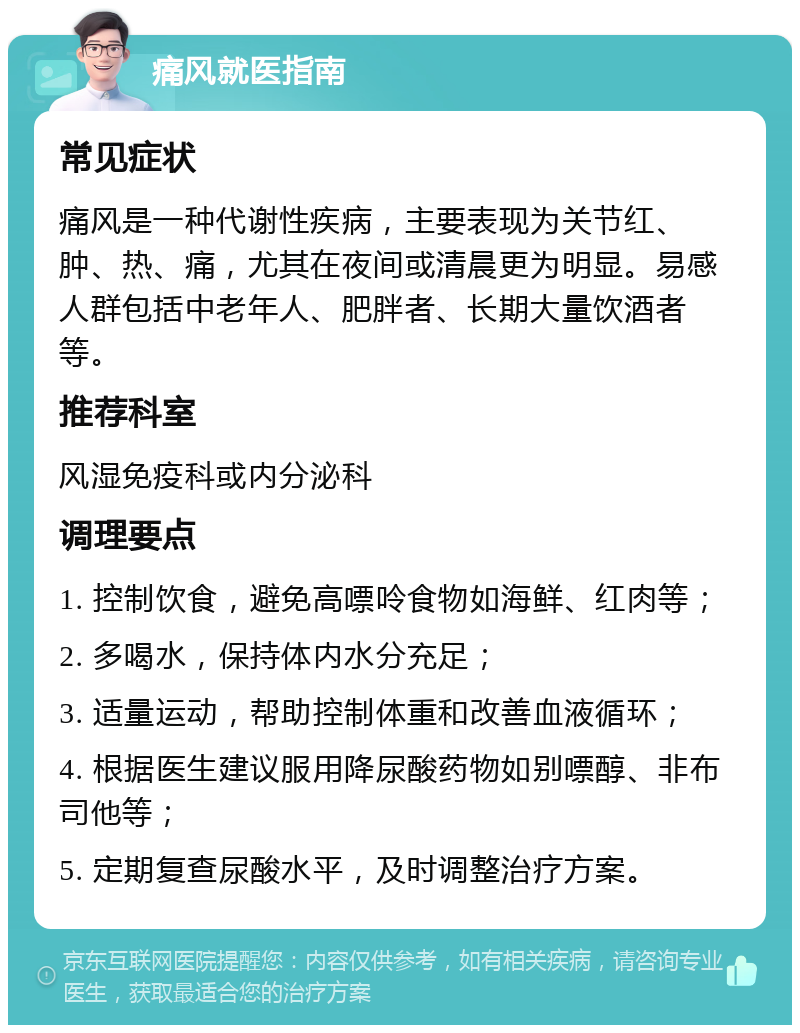 痛风就医指南 常见症状 痛风是一种代谢性疾病，主要表现为关节红、肿、热、痛，尤其在夜间或清晨更为明显。易感人群包括中老年人、肥胖者、长期大量饮酒者等。 推荐科室 风湿免疫科或内分泌科 调理要点 1. 控制饮食，避免高嘌呤食物如海鲜、红肉等； 2. 多喝水，保持体内水分充足； 3. 适量运动，帮助控制体重和改善血液循环； 4. 根据医生建议服用降尿酸药物如别嘌醇、非布司他等； 5. 定期复查尿酸水平，及时调整治疗方案。