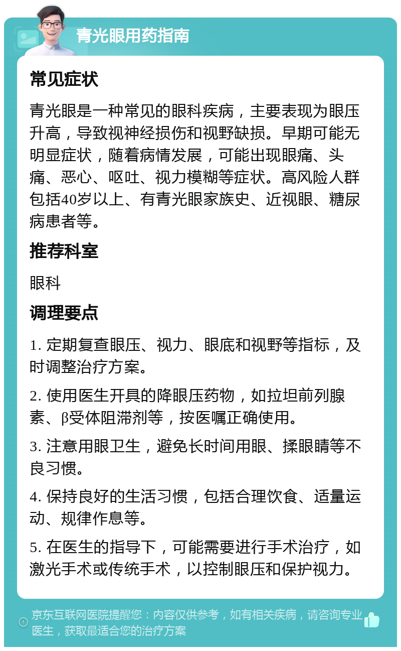 青光眼用药指南 常见症状 青光眼是一种常见的眼科疾病，主要表现为眼压升高，导致视神经损伤和视野缺损。早期可能无明显症状，随着病情发展，可能出现眼痛、头痛、恶心、呕吐、视力模糊等症状。高风险人群包括40岁以上、有青光眼家族史、近视眼、糖尿病患者等。 推荐科室 眼科 调理要点 1. 定期复查眼压、视力、眼底和视野等指标，及时调整治疗方案。 2. 使用医生开具的降眼压药物，如拉坦前列腺素、β受体阻滞剂等，按医嘱正确使用。 3. 注意用眼卫生，避免长时间用眼、揉眼睛等不良习惯。 4. 保持良好的生活习惯，包括合理饮食、适量运动、规律作息等。 5. 在医生的指导下，可能需要进行手术治疗，如激光手术或传统手术，以控制眼压和保护视力。