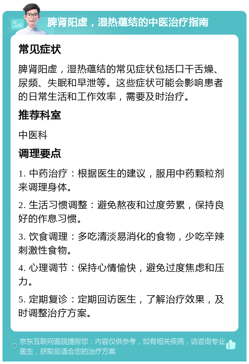 脾肾阳虚，湿热蕴结的中医治疗指南 常见症状 脾肾阳虚，湿热蕴结的常见症状包括口干舌燥、尿频、失眠和早泄等。这些症状可能会影响患者的日常生活和工作效率，需要及时治疗。 推荐科室 中医科 调理要点 1. 中药治疗：根据医生的建议，服用中药颗粒剂来调理身体。 2. 生活习惯调整：避免熬夜和过度劳累，保持良好的作息习惯。 3. 饮食调理：多吃清淡易消化的食物，少吃辛辣刺激性食物。 4. 心理调节：保持心情愉快，避免过度焦虑和压力。 5. 定期复诊：定期回访医生，了解治疗效果，及时调整治疗方案。