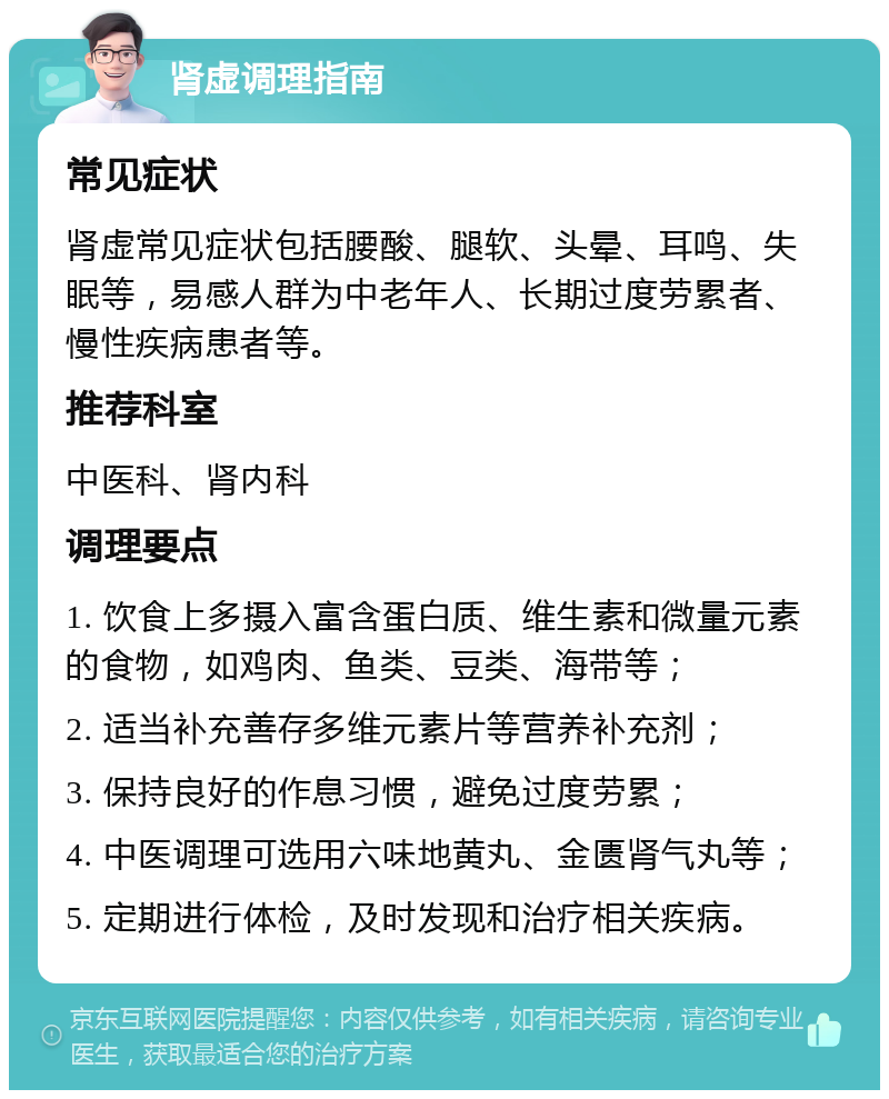 肾虚调理指南 常见症状 肾虚常见症状包括腰酸、腿软、头晕、耳鸣、失眠等，易感人群为中老年人、长期过度劳累者、慢性疾病患者等。 推荐科室 中医科、肾内科 调理要点 1. 饮食上多摄入富含蛋白质、维生素和微量元素的食物，如鸡肉、鱼类、豆类、海带等； 2. 适当补充善存多维元素片等营养补充剂； 3. 保持良好的作息习惯，避免过度劳累； 4. 中医调理可选用六味地黄丸、金匮肾气丸等； 5. 定期进行体检，及时发现和治疗相关疾病。